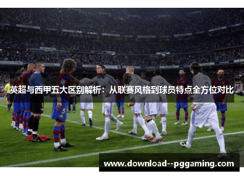英超与西甲五大区别解析:从联赛风格到球员特点全方位对比 英超与西甲五大区别解析:从联赛风格到球员特点全方位对比