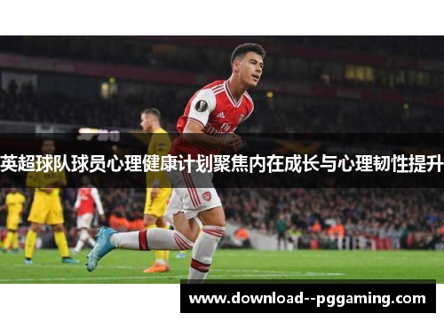 英超球队球员心理健康计划聚焦内在成长与心理韧性提升