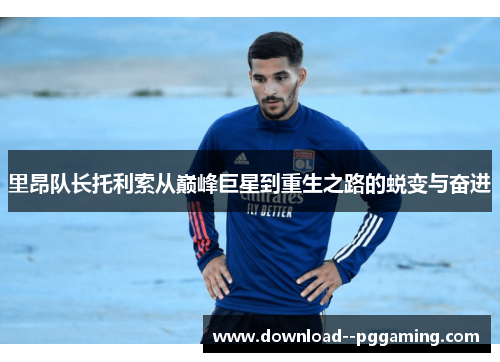 里昂队长托利索从巅峰巨星到重生之路的蜕变与奋进