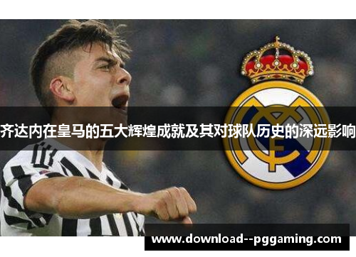 齐达内在皇马的五大辉煌成就及其对球队历史的深远影响