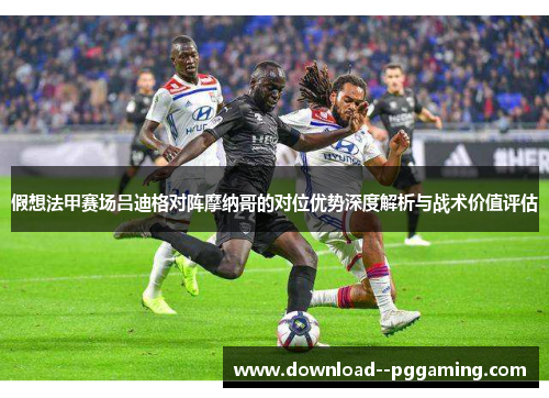 假想法甲赛场吕迪格对阵摩纳哥的对位优势深度解析与战术价值评估