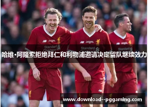 哈维·阿隆索拒绝拜仁和利物浦邀请决定留队继续效力