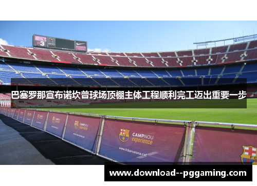 巴塞罗那宣布诺坎普球场顶棚主体工程顺利完工迈出重要一步