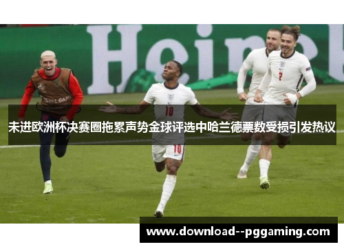 未进欧洲杯决赛圈拖累声势金球评选中哈兰德票数受损引发热议