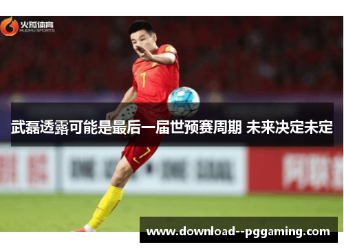 武磊透露可能是最后一届世预赛周期 未来决定未定