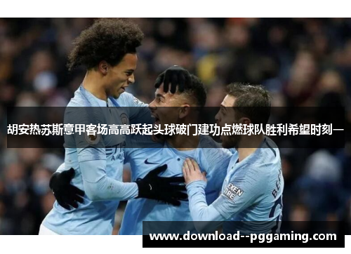 胡安热苏斯意甲客场高高跃起头球破门建功点燃球队胜利希望时刻一 胡安热苏斯意甲客场高高跃起头球破门建功点燃球队胜利希望时刻一