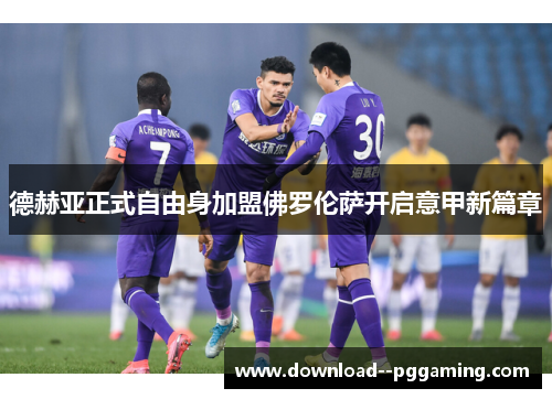 德赫亚正式自由身加盟佛罗伦萨开启意甲新篇章