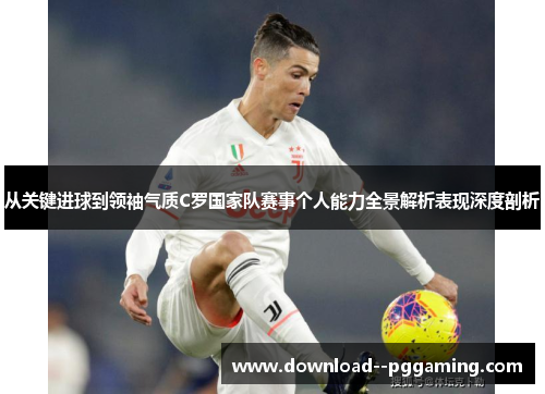 从关键进球到领袖气质C罗国家队赛事个人能力全景解析表现深度剖析 从关键进球到领袖气质C罗国家队赛事个人能力全景解析表现深度剖析