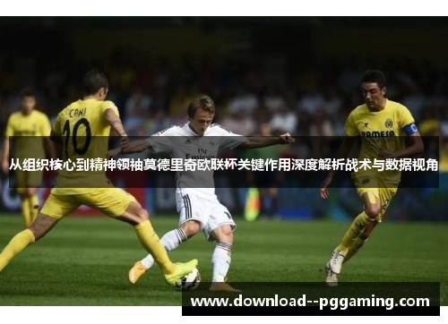 从组织核心到精神领袖莫德里奇欧联杯关键作用深度解析战术与数据视角 从组织核心到精神领袖莫德里奇欧联杯关键作用深度解析战术与数据视角
