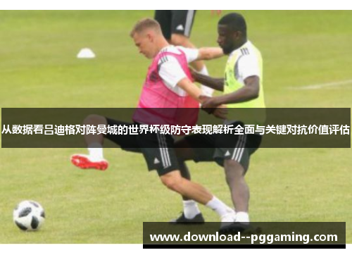 从数据看吕迪格对阵曼城的世界杯级防守表现解析全面与关键对抗价值评估