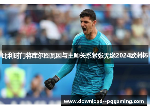 比利时门将库尔图瓦因与主帅关系紧张无缘2024欧洲杯 比利时门将库尔图瓦因与主帅关系紧张无缘2024欧洲杯